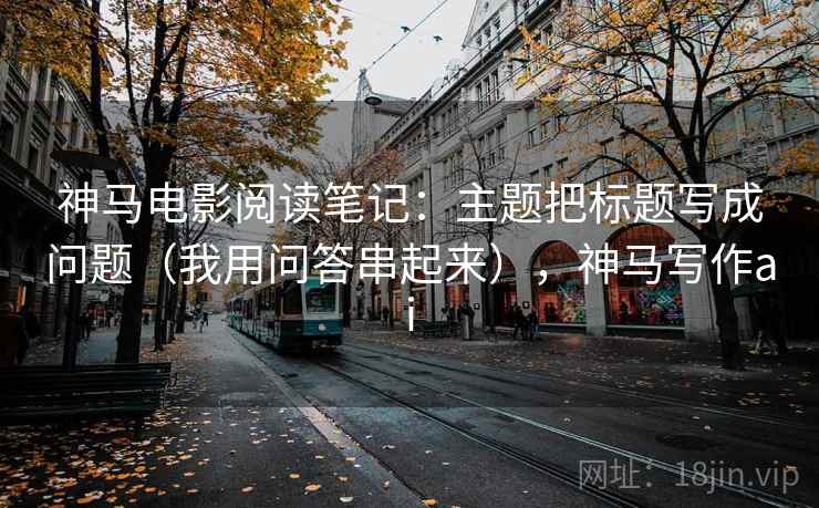 神马电影阅读笔记:主题把标题写成问题(我用问答串起来),神马写作ai 神马电影阅读笔记:主题把标题写成问题(我用问答串起来),神马写作ai