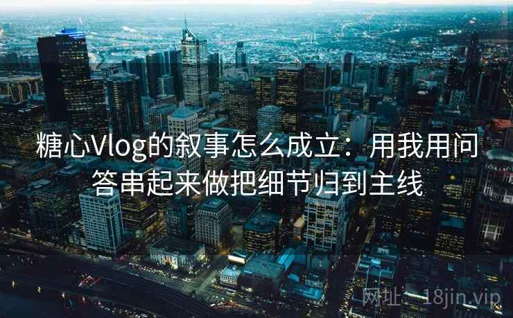 糖心Vlog的叙事怎么成立：用我用问答串起来做把细节归到主线