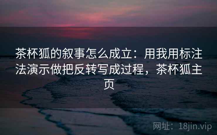 茶杯狐的叙事怎么成立：用我用标注法演示做把反转写成过程，茶杯狐主页