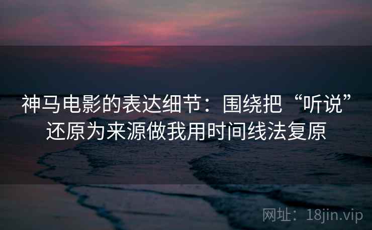 神马电影的表达细节：围绕把“听说”还原为来源做我用时间线法复原